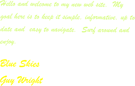 Hello and welcome to my new web site.  My goal here is to keep it simple, informative, up to date and  easy to navigate.  Surf around and enjoy.   

Blue Skies
Guy Wright
